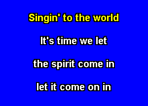 Singin' to the world

It's time we let
the spirit come in

let it come on in