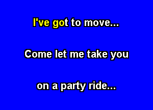 I've got to move...

Come let me take you

on a party ride...