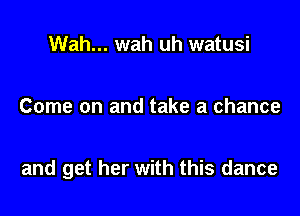 Wah... wah uh watusi

Come on and take a chance

and get her with this dance