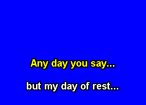 Any day you say...

but my day of rest...
