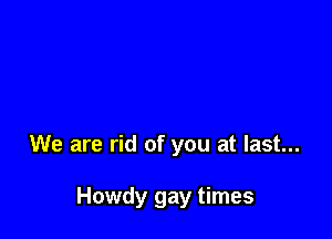 We are rid of you at last...

Howdy gay times