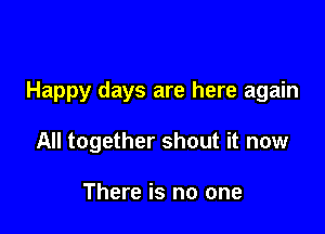 Happy days are here again

All together shout it now

There is no one
