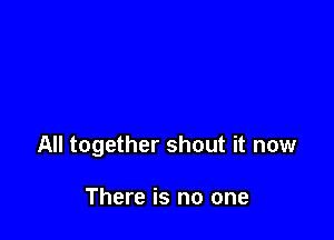 All together shout it now

There is no one