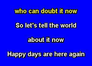 who can doubt it now
So let's tell the world

about it now

Happy days are here again
