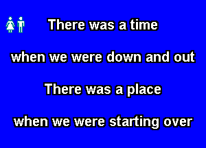 air There was a time
when we were down and out
There was a place

when we were starting over