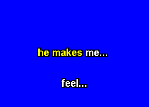 he makes me...

feel...