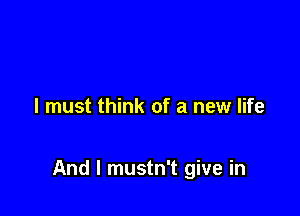 I must think of a new life

And I mustn't give in