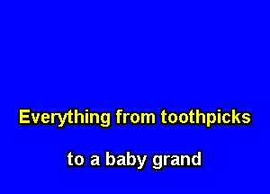 Everything from toothpicks

to a baby grand
