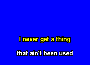 I never get a thing

that ain't been used