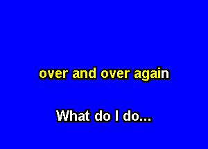 over and over again

What do I do...