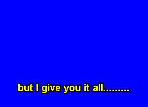 but I give you it all .........