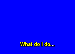 What do I do...