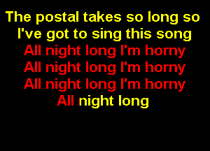 The postal takes so long so
I've got to sing this song
All night long I'm horny
All night long I'm horny
All night long I'm horny
All night long