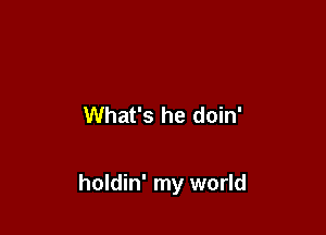 What's he doin'

holdin' my world