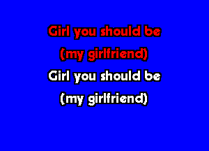 Girl you should be

(my girlfriend)