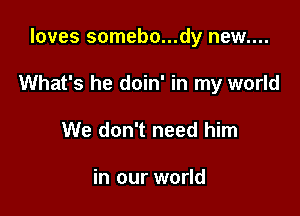 loves somebo...dy new....

What's he doin' in my world

We don't need him

in our world