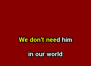 We don't need him

in our world