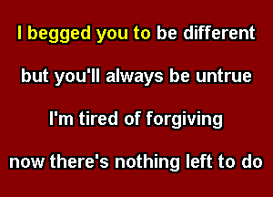 I begged you to be different
but you'll always be untrue
I'm tired of forgiving

now there's nothing left to do