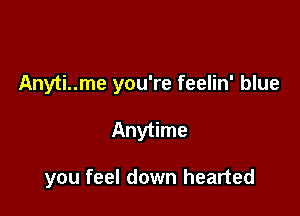 Anyti..me you're feelin' blue

Anytime

you feel down hearted