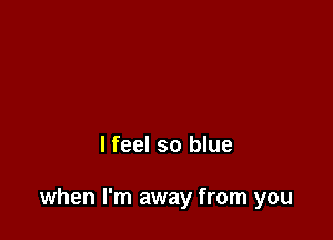 lfeel so blue

when I'm away from you