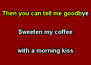 Then you can tell me goodbye

Sweeten my coffee

with a morning kiss