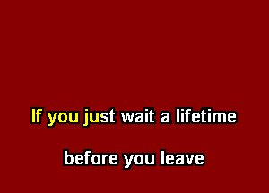 If you just wait a lifetime

before you leave