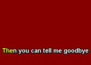 Then you can tell me goodbye