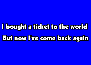 I bought a ticket to the world

But now I've come back again