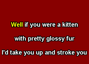 Well if you were a kitten

with pretty glossy fur

I'd take you up and stroke you