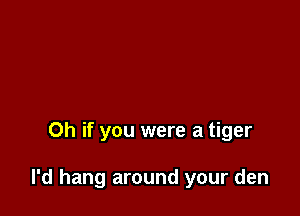 Oh if you were a tiger

I'd hang around your den