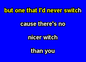 but one that I'd never switch
cause there's no

nicer witch

than you