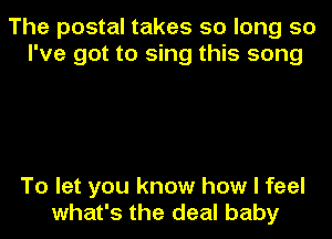 The postal takes so long so
I've got to sing this song

To let you know how I feel
what's the deal baby