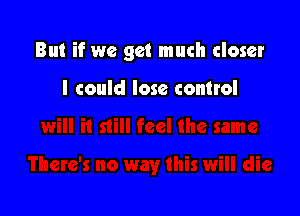 But if we get much closer

I could lose control