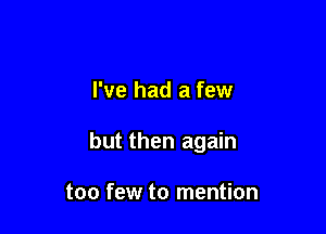 I've had a few

but then again

too few to mention