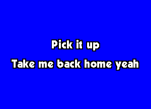 Pick it up

Take me back home yeah