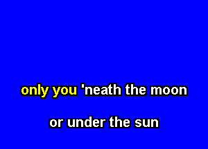 only you 'neath the moon

or under the sun