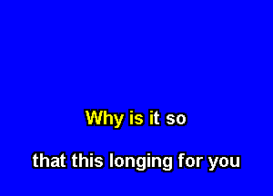 Why is it so

that this longing for you