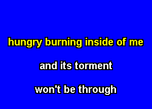 hungry burning inside of me

and its torment

won't be through
