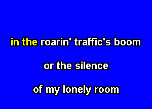 in the roarin' traffic's boom

or the silence

of my lonely room