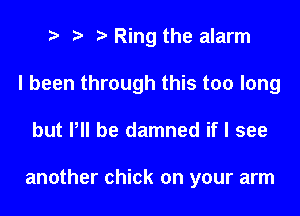 e e e Ring the alarm
I been through this too long
but P be damned if I see

another chick on your arm
