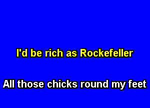 I'd be rich as Rockefeller

All those chicks round my feet