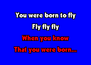 You were born to flyr

Fly fly fly