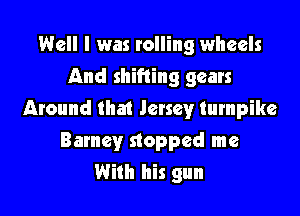 Well I was rolling wheels
And shifting gears

Around that Jersey turnpike
Barney stopped me
With his gun
