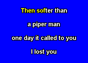 Then softer than

a piper man

one day it called to you

I lost you