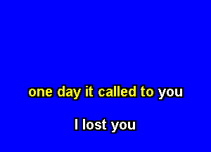 one day it called to you

I lost you