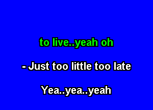 to live..yeah oh

- Just too little too late

Yea..yea..yeah