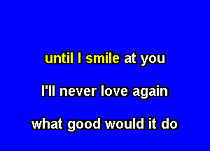 until I smile at you

I'll never love again

what good would it do