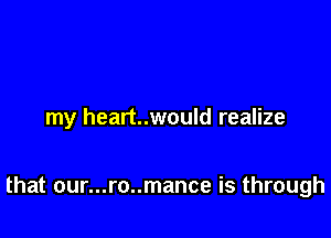 my heart..would realize

that our...ro..mance is through