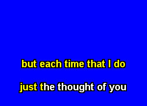 but each time that I do

just the thought of you