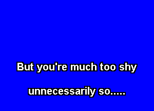 But you're much too shy

unnecessarily so .....